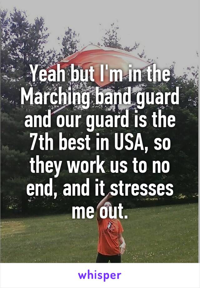 Yeah but I'm in the Marching band guard and our guard is the 7th best in USA, so they work us to no end, and it stresses me out.