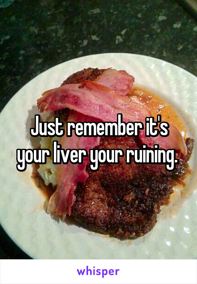 Just remember it's your liver your ruining. 