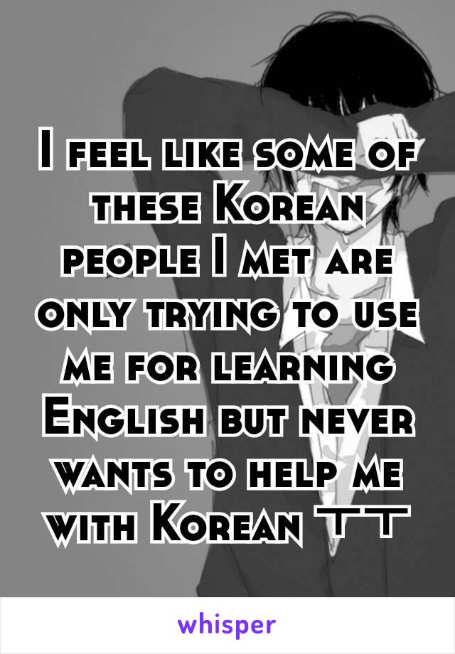 I feel like some of these Korean people I met are only trying to use me for learning English but never wants to help me with Korean ㅜㅜ