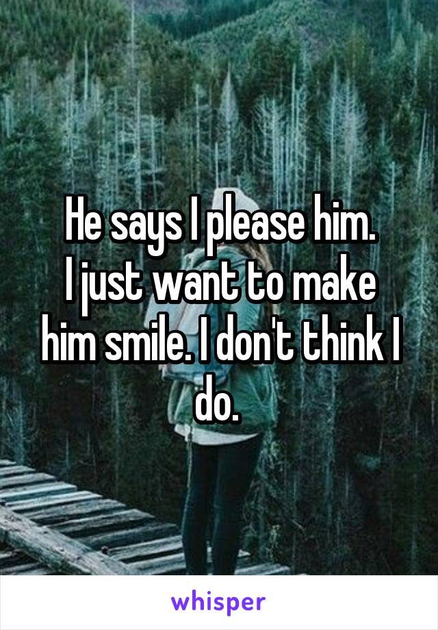 He says I please him.
I just want to make him smile. I don't think I do. 