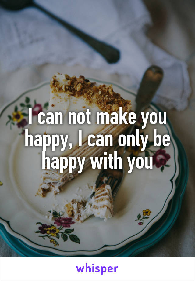 I can not make you happy, I can only be happy with you