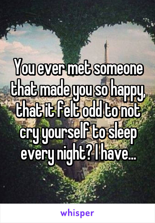 You ever met someone that made you so happy, that it felt odd to not cry yourself to sleep every night? I have...