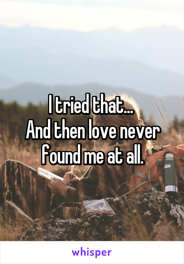I tried that... 
And then love never found me at all.