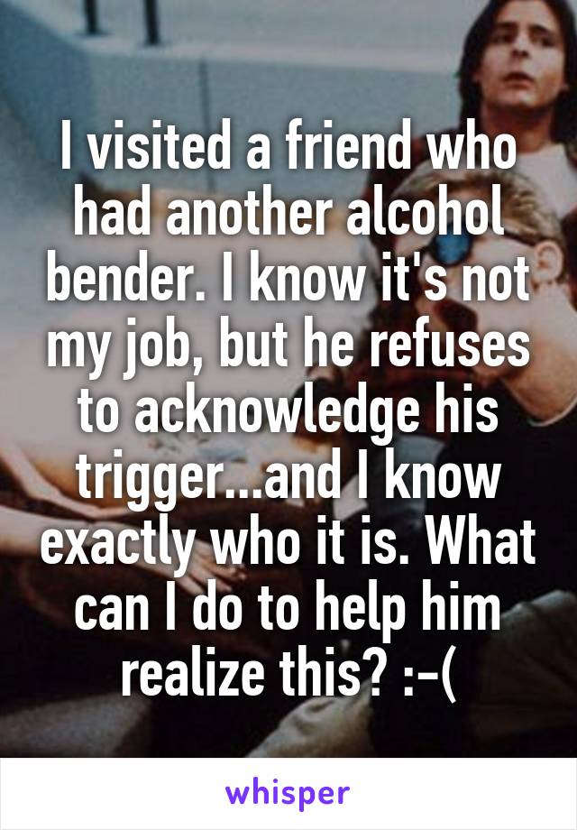 I visited a friend who had another alcohol bender. I know it's not my job, but he refuses to acknowledge his trigger...and I know exactly who it is. What can I do to help him realize this? :-(