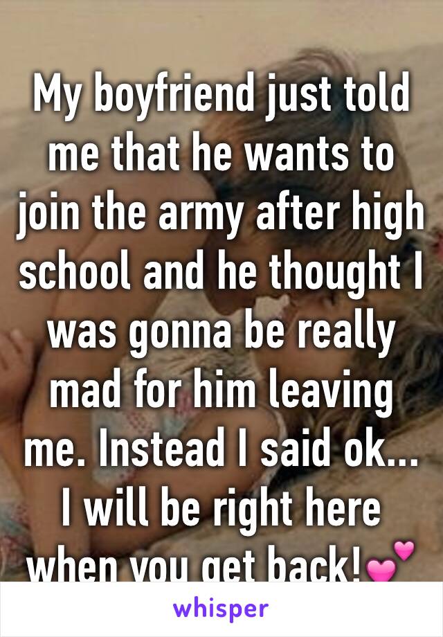 My boyfriend just told me that he wants to join the army after high school and he thought I was gonna be really mad for him leaving me. Instead I said ok... I will be right here when you get back!💕