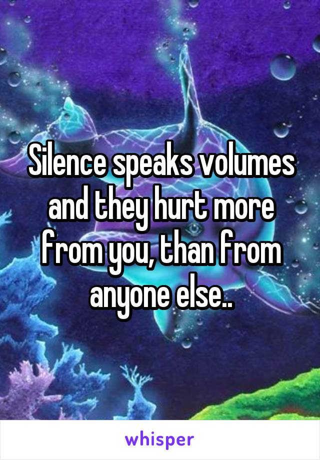 Silence speaks volumes and they hurt more from you, than from anyone else..