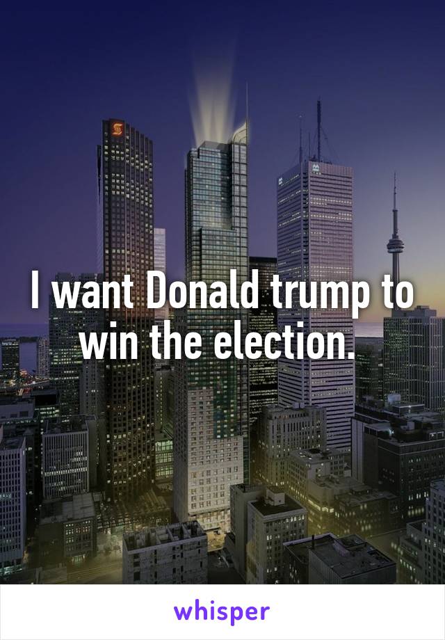 I want Donald trump to win the election. 