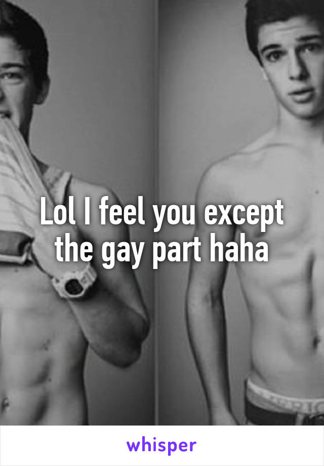 Lol I feel you except the gay part haha