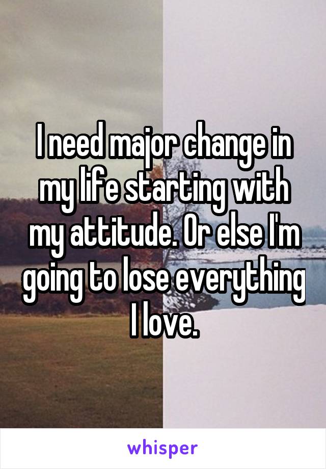 I need major change in my life starting with my attitude. Or else I'm going to lose everything I love.