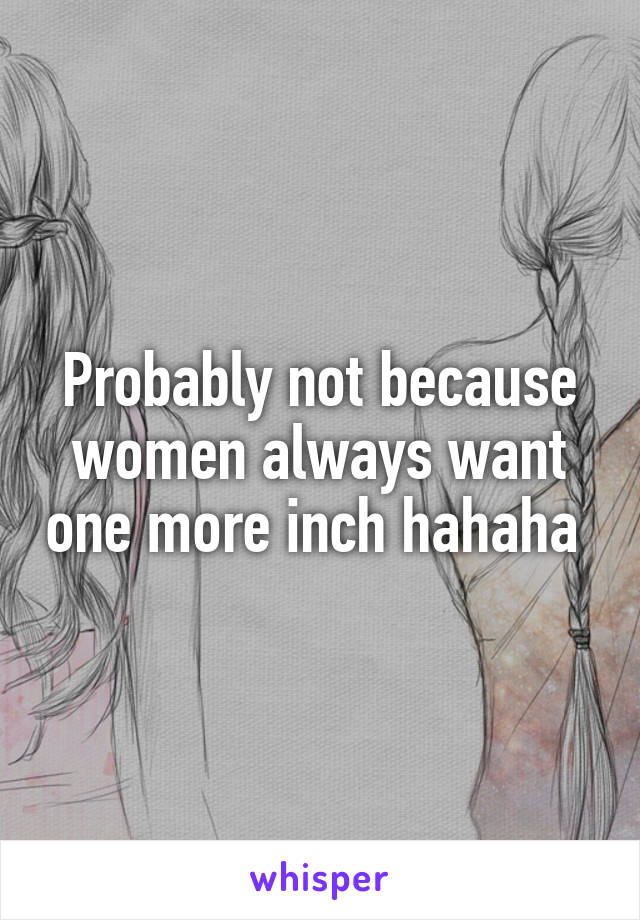 Probably not because women always want one more inch hahaha 