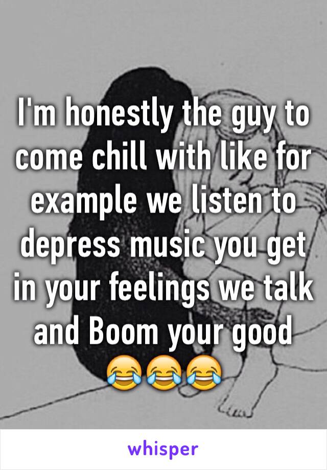 I'm honestly the guy to come chill with like for example we listen to depress music you get in your feelings we talk and Boom your good 😂😂😂
