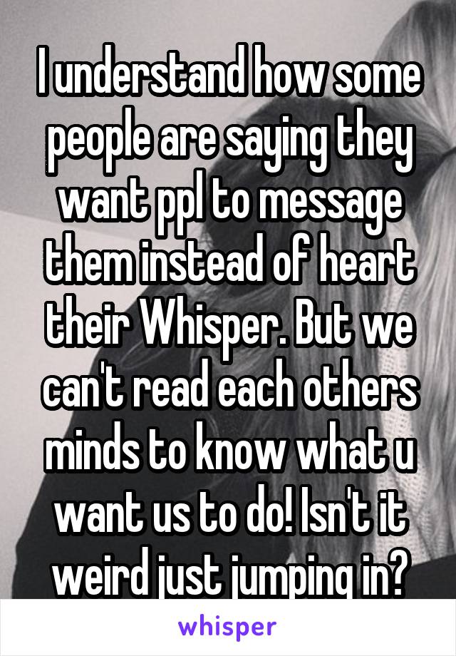 I understand how some people are saying they want ppl to message them instead of heart their Whisper. But we can't read each others minds to know what u want us to do! Isn't it weird just jumping in?