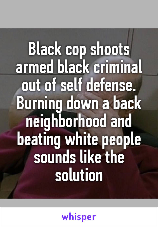 Black cop shoots armed black criminal out of self defense. Burning down a back neighborhood and beating white people sounds like the solution