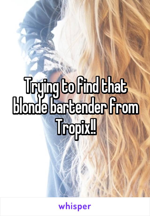 Trying to find that blonde bartender from Tropix!!
