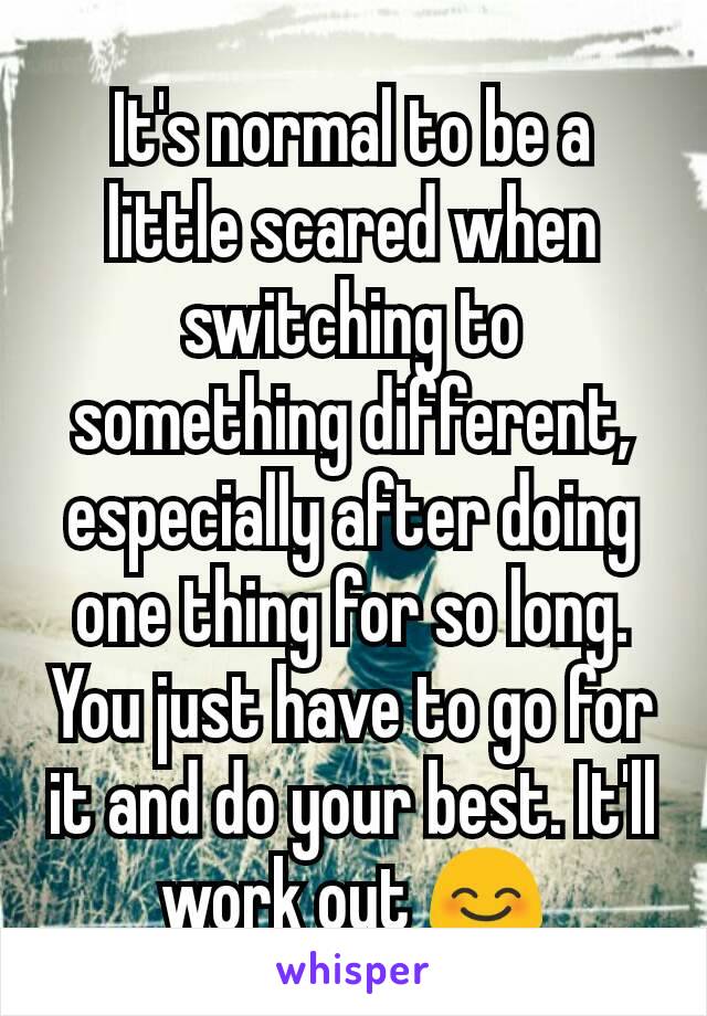 It's normal to be a little scared when switching to something different, especially after doing one thing for so long. You just have to go for it and do your best. It'll work out 😊