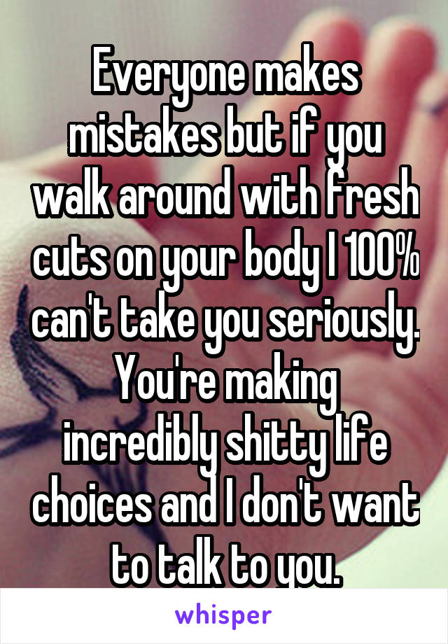 Everyone makes mistakes but if you walk around with fresh cuts on your body I 100% can't take you seriously.
You're making incredibly shitty life choices and I don't want to talk to you.