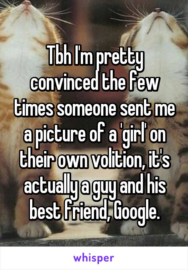 Tbh I'm pretty convinced the few times someone sent me a picture of a 'girl' on their own volition, it's actually a guy and his best friend, Google.