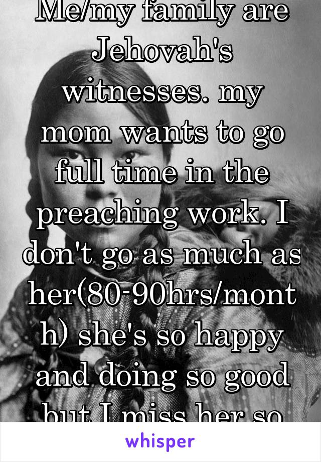 Me/my family are Jehovah's witnesses. my mom wants to go full time in the preaching work. I don't go as much as her(80-90hrs/month) she's so happy and doing so good but I miss her so much. 
