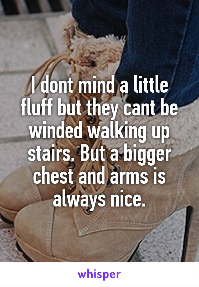 I dont mind a little fluff but they cant be winded walking up stairs. But a bigger chest and arms is always nice.