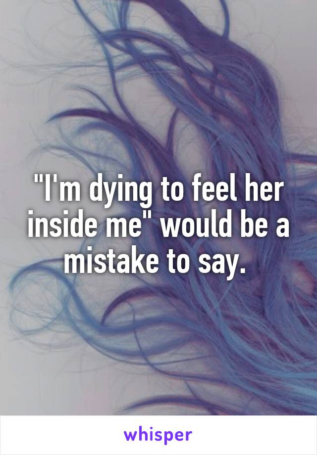 "I'm dying to feel her inside me" would be a mistake to say. 