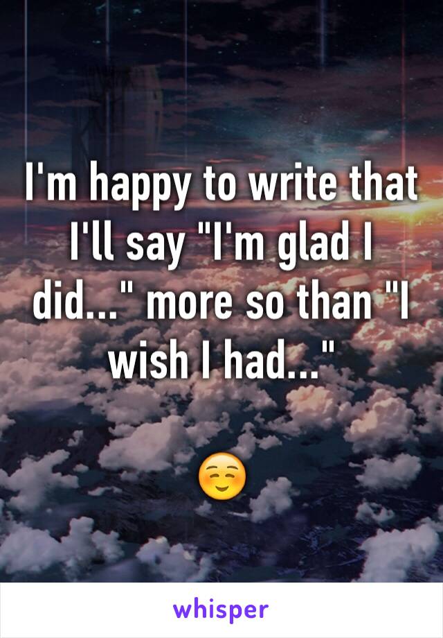 I'm happy to write that I'll say "I'm glad I did..." more so than "I wish I had..." 

☺️