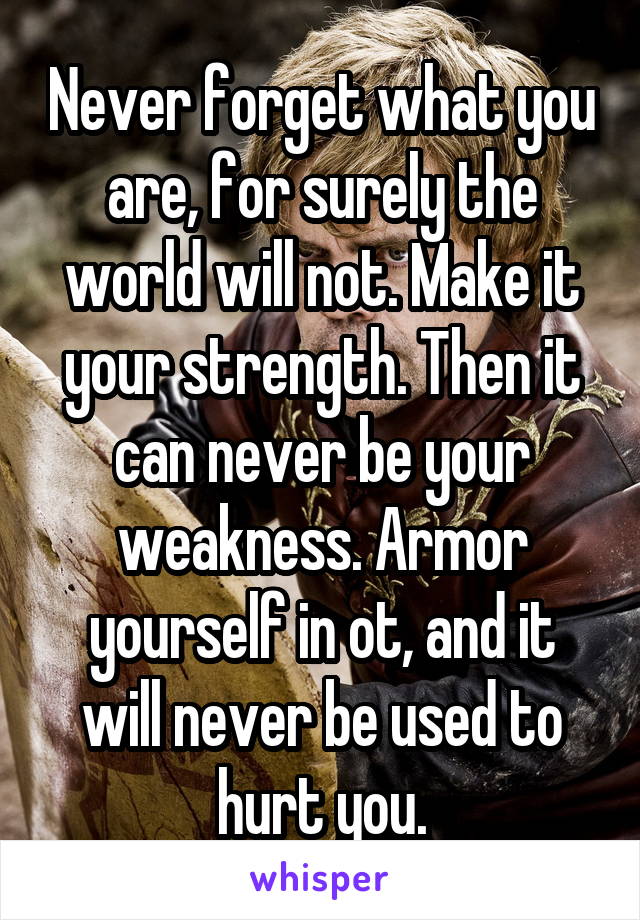 Never forget what you are, for surely the world will not. Make it your strength. Then it can never be your weakness. Armor yourself in ot, and it will never be used to hurt you.