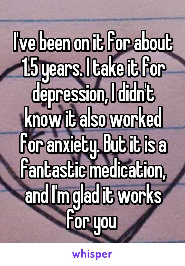 I've been on it for about 1.5 years. I take it for depression, I didn't know it also worked for anxiety. But it is a fantastic medication, and I'm glad it works for you 