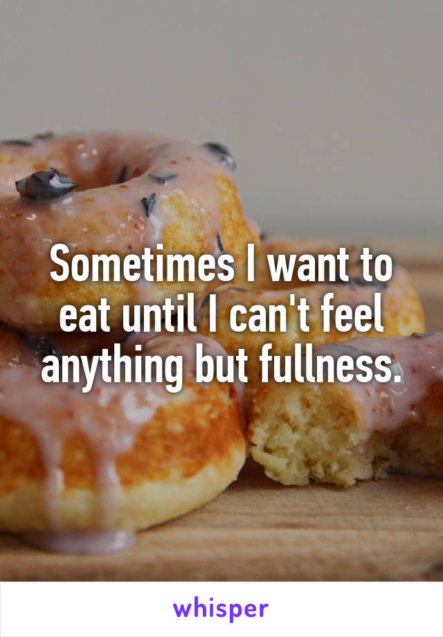 Sometimes I want to eat until I can't feel anything but fullness.