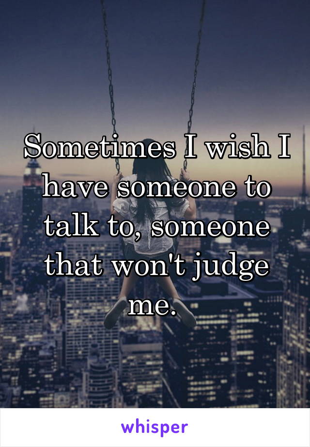 Sometimes I wish I have someone to talk to, someone that won't judge me. 