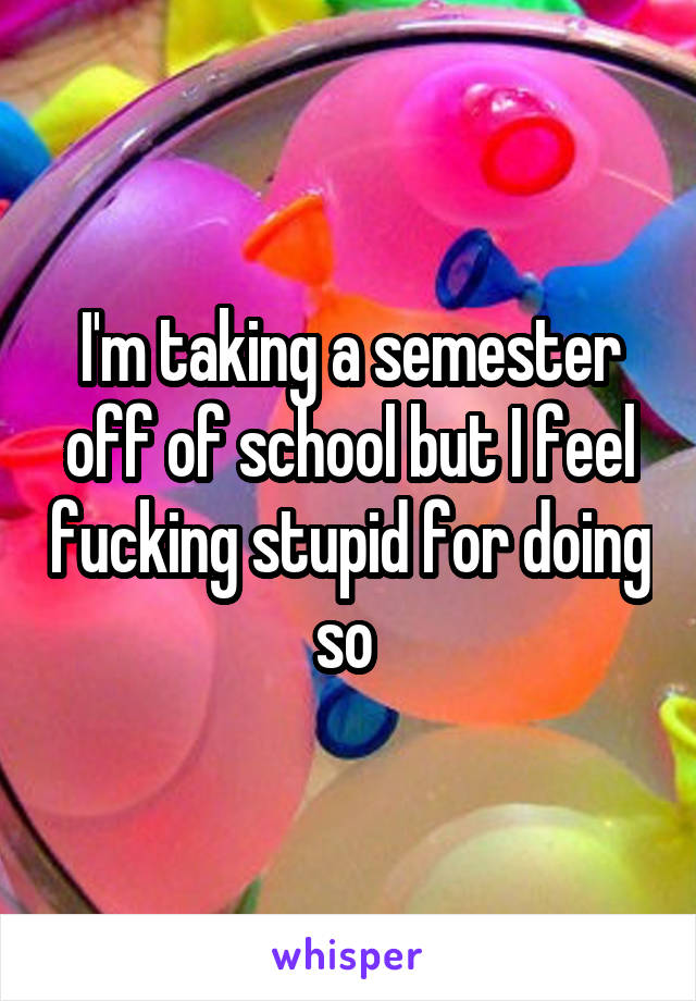 I'm taking a semester off of school but I feel fucking stupid for doing so 
