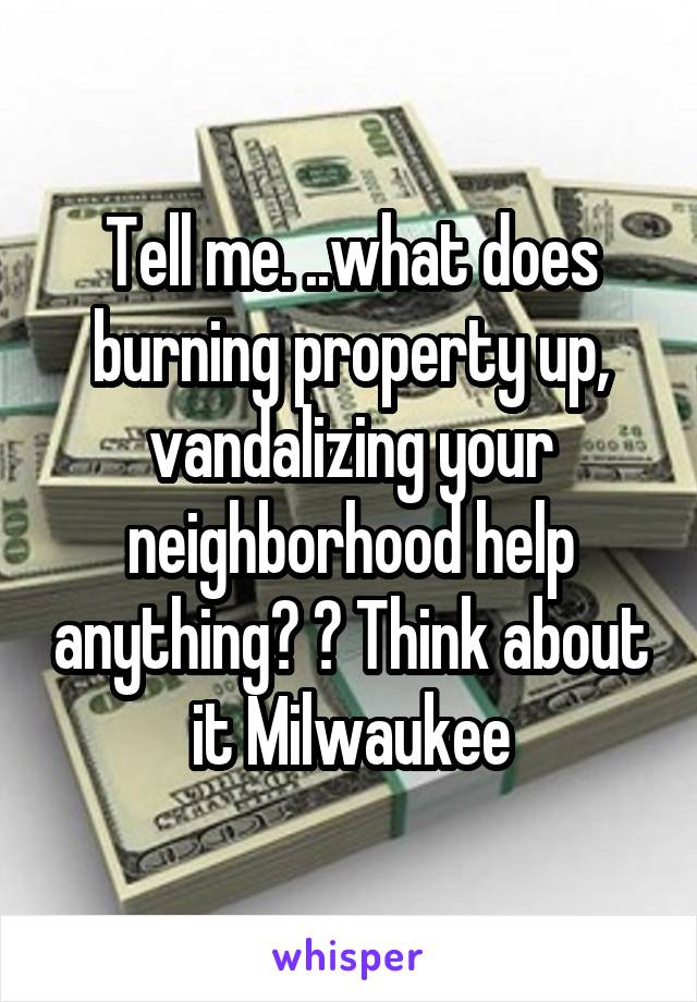 Tell me. ..what does burning property up, vandalizing your neighborhood help anything? ? Think about it Milwaukee