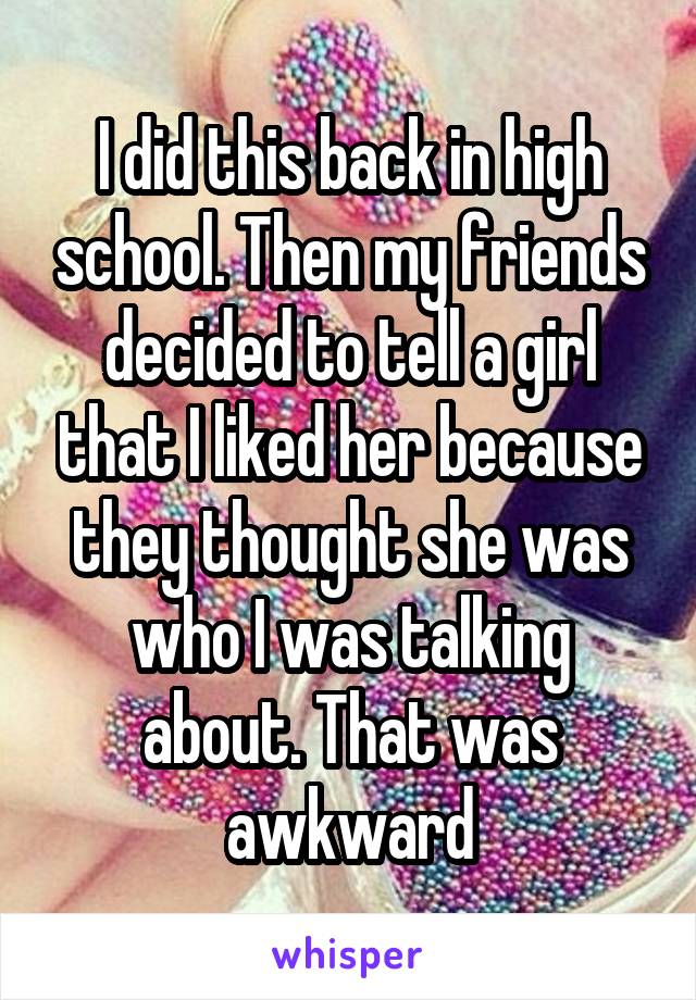 I did this back in high school. Then my friends decided to tell a girl that I liked her because they thought she was who I was talking about. That was awkward