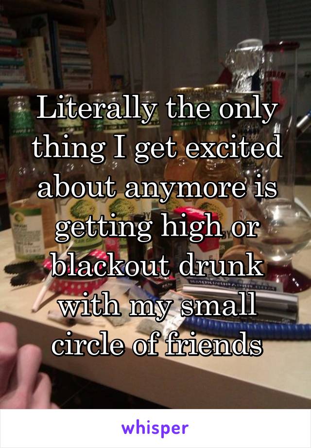 Literally the only thing I get excited about anymore is getting high or blackout drunk with my small circle of friends