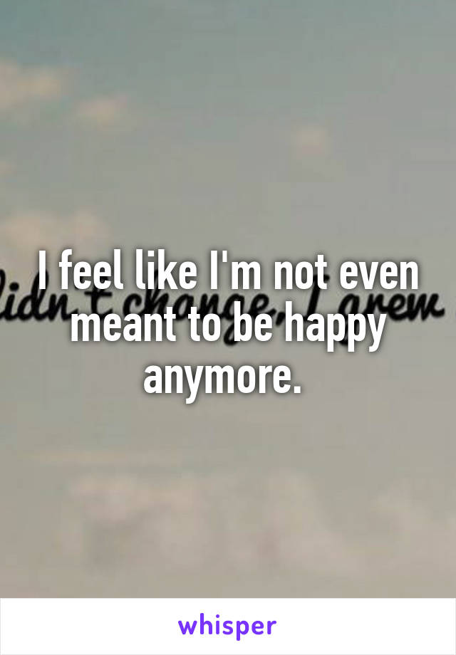 I feel like I'm not even meant to be happy anymore. 