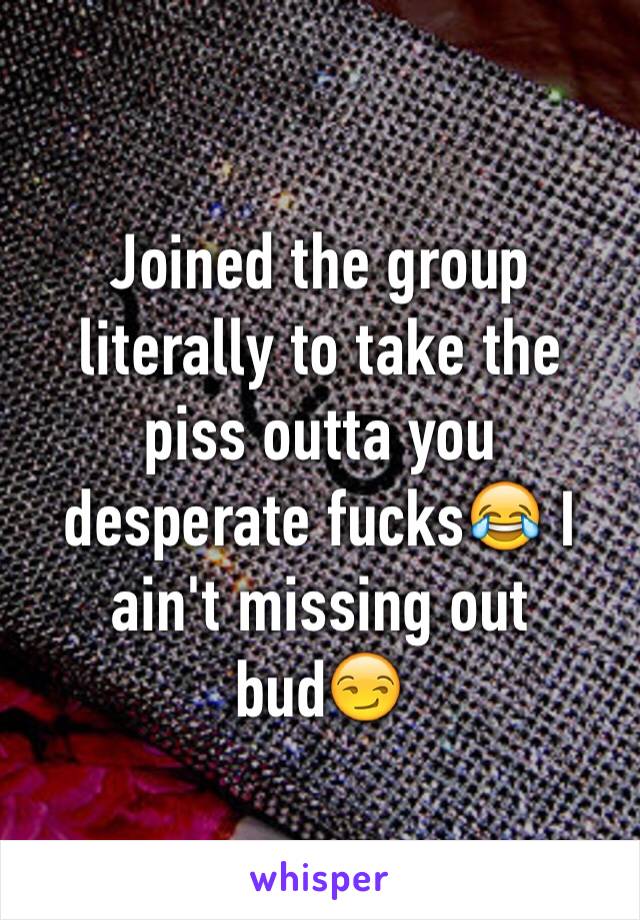 Joined the group literally to take the piss outta you desperate fucks😂 I ain't missing out bud😏
