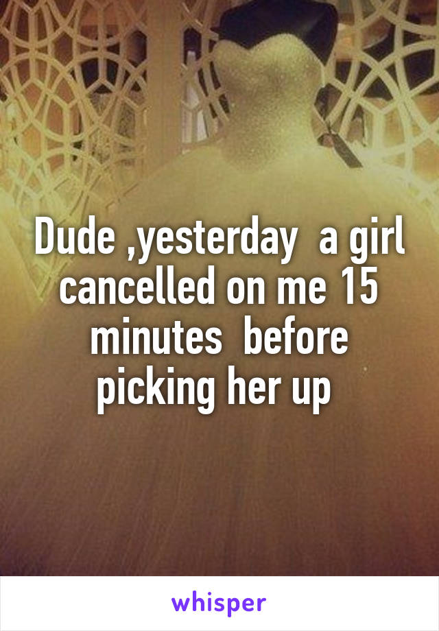 Dude ,yesterday  a girl cancelled on me 15 minutes  before picking her up 
