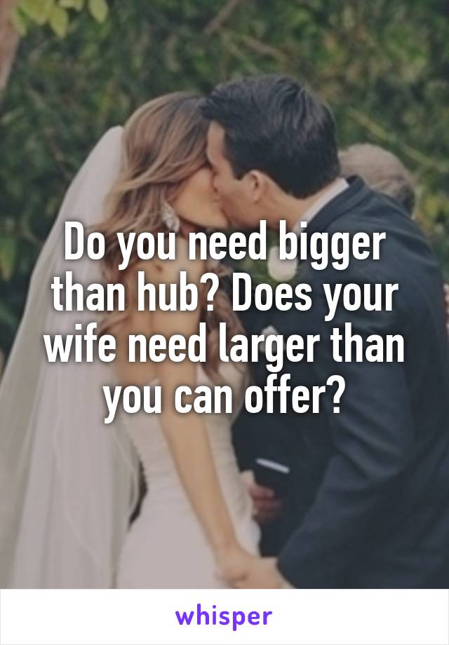 Do you need bigger than hub? Does your wife need larger than you can offer?