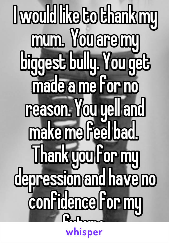 I would like to thank my mum.  You are my biggest bully. You get made a me for no reason. You yell and make me feel bad.  Thank you for my depression and have no confidence for my future.