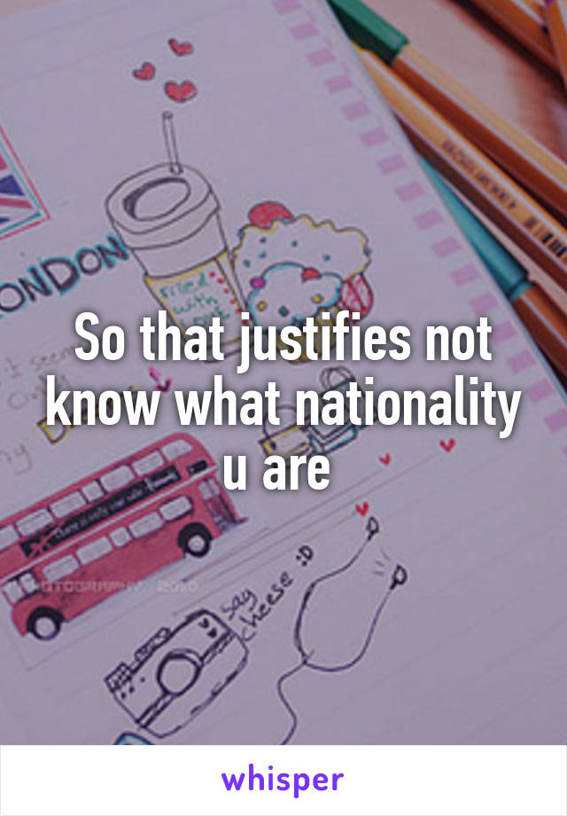 So that justifies not know what nationality u are 