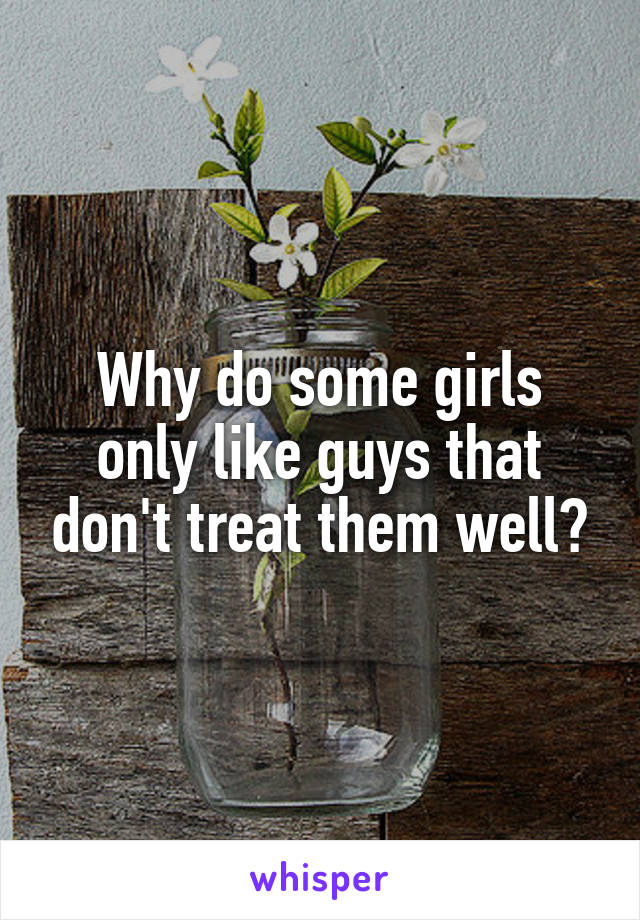 Why do some girls only like guys that don't treat them well?