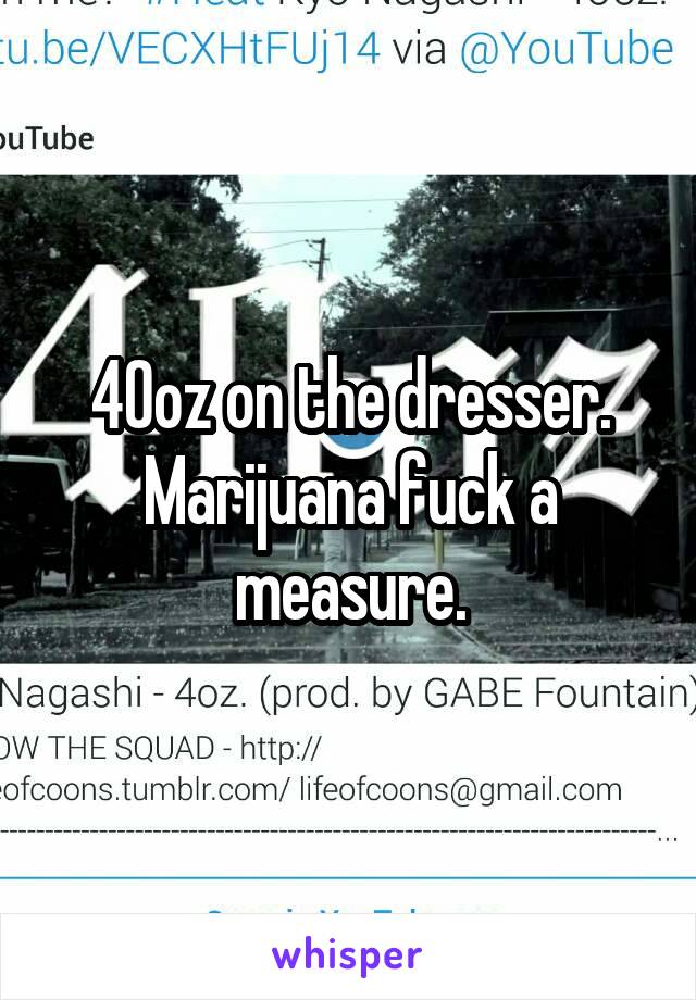 40oz on the dresser. Marijuana fuck a measure.