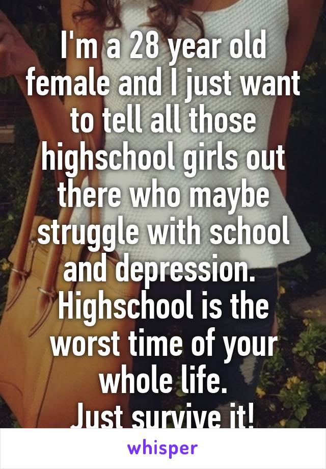 I'm a 28 year old female and I just want to tell all those highschool girls out there who maybe struggle with school and depression. 
Highschool is the worst time of your whole life.
Just survive it!