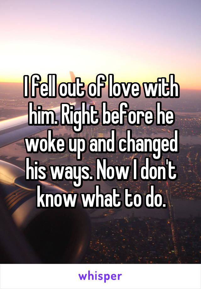 I fell out of love with him. Right before he woke up and changed his ways. Now I don't know what to do.