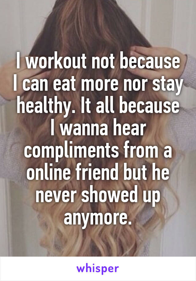 I workout not because I can eat more nor stay healthy. It all because I wanna hear compliments from a online friend but he never showed up anymore.