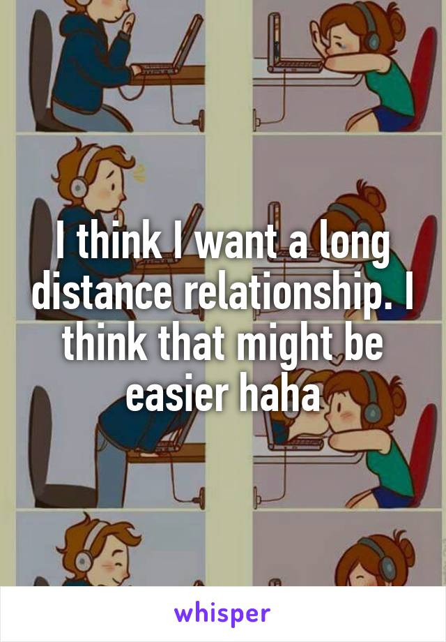 I think I want a long distance relationship. I think that might be easier haha