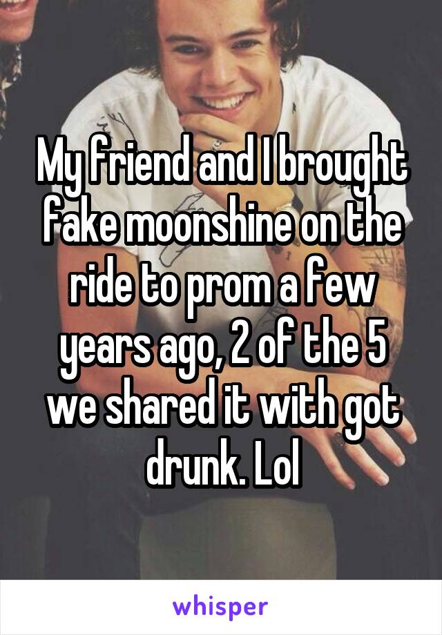 My friend and I brought fake moonshine on the ride to prom a few years ago, 2 of the 5 we shared it with got drunk. Lol