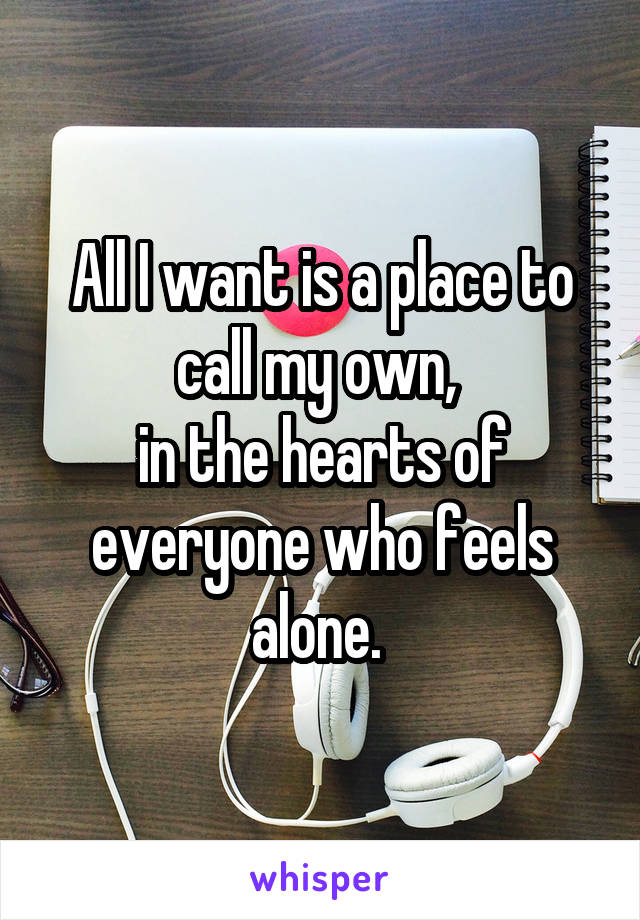 All I want is a place to call my own, 
in the hearts of everyone who feels alone. 