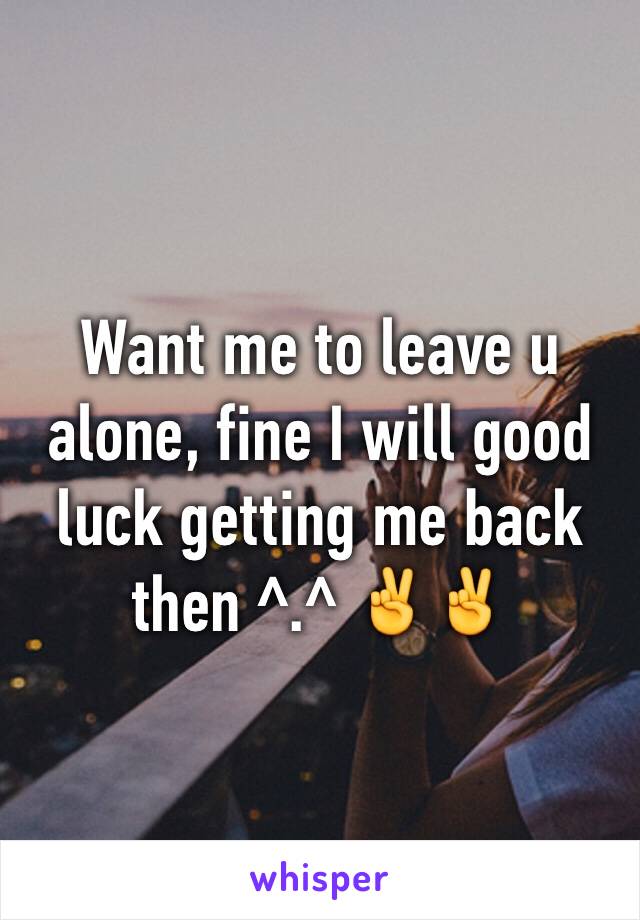 Want me to leave u alone, fine I will good luck getting me back then ^.^ ✌️✌