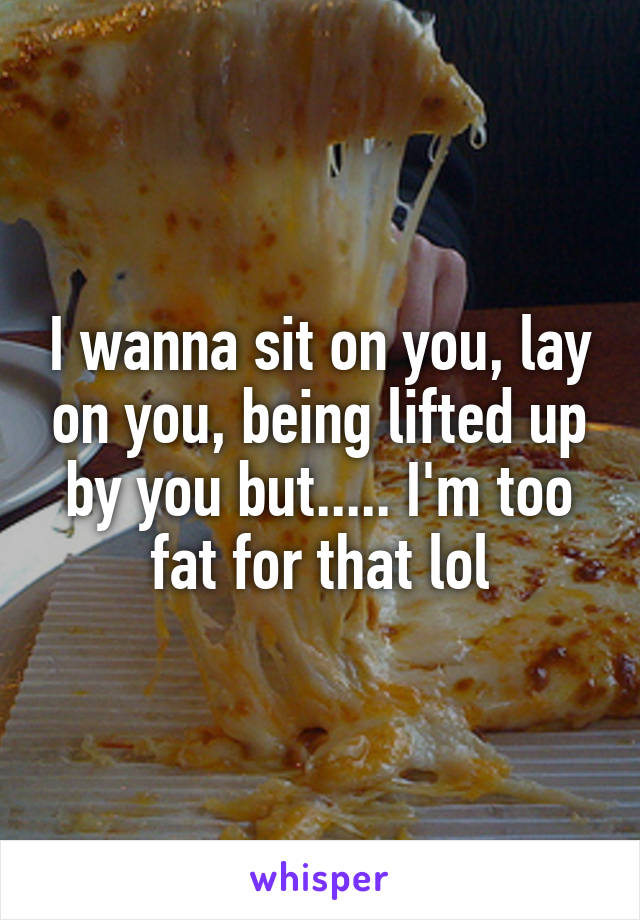 I wanna sit on you, lay on you, being lifted up by you but..... I'm too fat for that lol