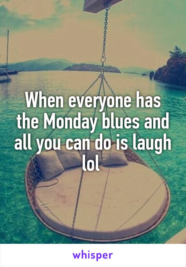 When everyone has the Monday blues and all you can do is laugh lol 